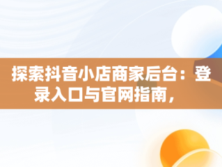 探索抖音小店商家后台：登录入口与官网指南， 
