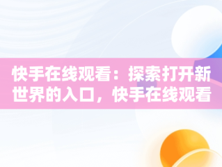 快手在线观看：探索打开新世界的入口，快手在线观看87881578421580942656830.279.44766218 
