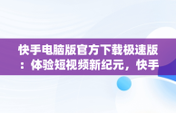 快手电脑版官方下载极速版：体验短视频新纪元，快手电脑版官方下载极速版app 