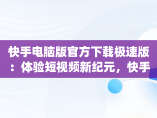 快手电脑版官方下载极速版：体验短视频新纪元，快手电脑版官方下载极速版app 