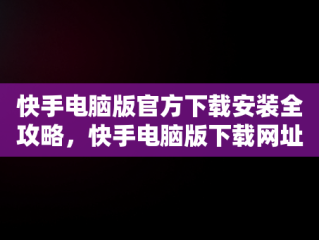 快手电脑版官方下载安装全攻略，快手电脑版下载网址 