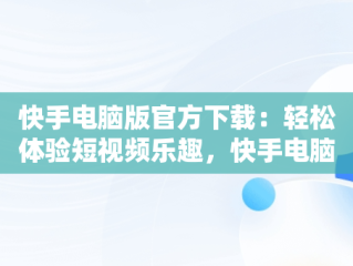 快手电脑版官方下载：轻松体验短视频乐趣，快手电脑版下载安装最新方法 