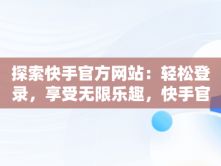 探索快手官方网站：轻松登录，享受无限乐趣，快手官方网站首页登录入口怎么打开 