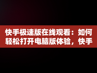 快手极速版在线观看：如何轻松打开电脑版体验，快手极速版电脑版官方下载 