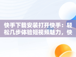 快手下载安装打开快手：轻松几步体验短视频魅力，快手下载安装打开快手安全吗 
