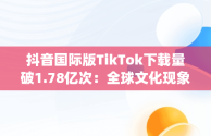 抖音国际版TikTok下载量破1.78亿次：全球文化现象的背后，抖音国际版app下载ios 