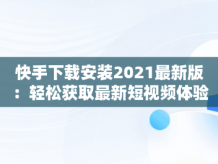 快手下载安装2021最新版：轻松获取最新短视频体验，快手下载安装2022最新版 