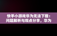 快手小游戏华为无法下载：问题解析与观点分享，华为快手小游戏为什么游戏都没了? 