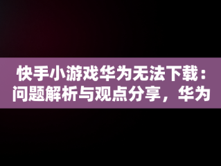 快手小游戏华为无法下载：问题解析与观点分享，华为快手小游戏为什么游戏都没了? 