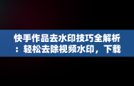 快手作品去水印技巧全解析：轻松去除视频水印，下载快手作品怎么把水印去掉苹果手机 