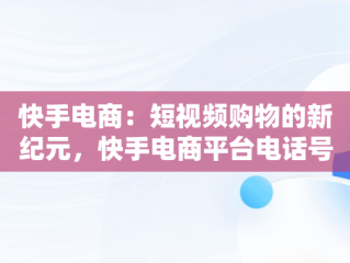 快手电商：短视频购物的新纪元，快手电商平台电话号码 