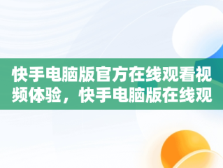 快手电脑版官方在线观看视频体验，快手电脑版在线观看视频官方网站 