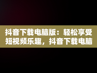 抖音下载电脑版：轻松享受短视频乐趣，抖音下载电脑版下载安装不了 