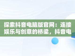 探索抖音电脑版官网：连接娱乐与创意的桥梁，抖音电脑版官网站怎么进 