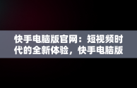 快手电脑版官网：短视频时代的全新体验，快手电脑版官网入口 