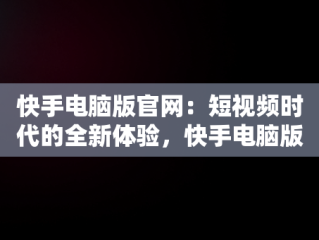 快手电脑版官网：短视频时代的全新体验，快手电脑版官网入口 