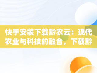 快手安装下载黔农云：现代农业与科技的融合，下载黔农云app 