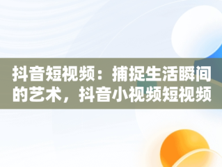 抖音短视频：捕捉生活瞬间的艺术，抖音小视频短视频观看怎么关闭 
