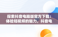 探索抖音电脑版官方下载：体验短视频的魅力，抖音电脑版官方下载官网 