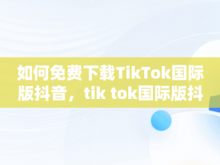 如何免费下载TikTok国际版抖音，tik tok国际版抖音下载 