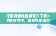 探索抖音电脑版官方下载XP的可能性，抖音电脑版官方下载入口 