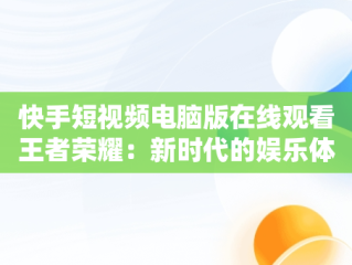 快手短视频电脑版在线观看王者荣耀：新时代的娱乐体验，快手用电脑看 