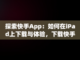 探索快手App：如何在iPad上下载与体验，下载快手平板 