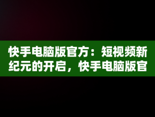 快手电脑版官方：短视频新纪元的开启，快手电脑版官方网址 