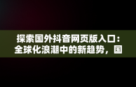 探索国外抖音网页版入口：全球化浪潮中的新趋势，国际版抖音网页 