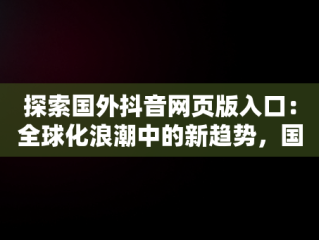 探索国外抖音网页版入口：全球化浪潮中的新趋势，国际版抖音网页 