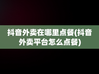 抖音外卖在哪里点餐(抖音外卖平台怎么点餐)