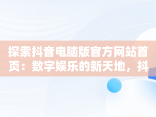 探索抖音电脑版官方网站首页：数字娱乐的新天地，抖音电脑版官方网站下载 