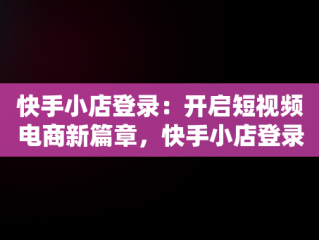 快手小店登录：开启短视频电商新篇章，快手小店登录不上去是怎么回事 