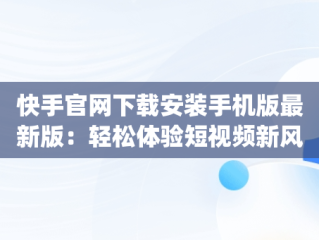 快手官网下载安装手机版最新版：轻松体验短视频新风尚，快手官方app下载 