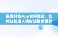 探索抖音App官网登录：如何轻松进入精彩短视频世界，抖音app官网登陆 