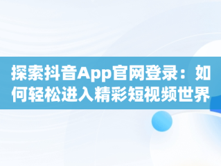 探索抖音App官网登录：如何轻松进入精彩短视频世界，抖音app官网登陆 