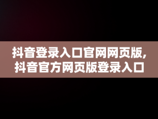 抖音登录入口官网网页版,抖音官方网页版登录入口