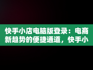 快手小店电脑版登录：电商新趋势的便捷通道，快手小店电脑版登录方式 