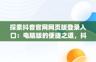 探索抖音官网网页版登录入口：电脑版的便捷之道，抖音官网pc端主页网址 