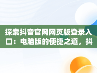 探索抖音官网网页版登录入口：电脑版的便捷之道，抖音官网pc端主页网址 