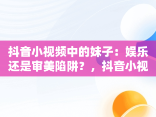 抖音小视频中的妹子：娱乐还是审美陷阱？，抖音小视频观看妹子的视频 