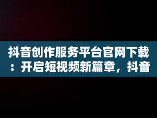 抖音创作服务平台官网下载：开启短视频新篇章，抖音创作服务平台官网下载 