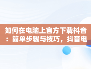 如何在电脑上官方下载抖音：简单步骤与技巧，抖音电脑版官方版怎么下载 