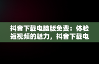 抖音下载电脑版免费：体验短视频的魅力，抖音下载电脑版官方下载 