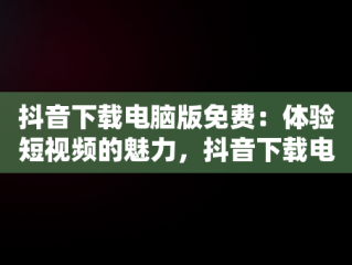 抖音下载电脑版免费：体验短视频的魅力，抖音下载电脑版官方下载 