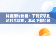 抖音赚钱秘籍：下载安装到盈利全攻略，怎么下载抖音赚钱的软件 