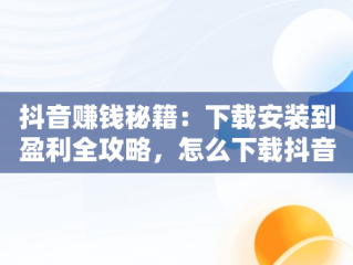 抖音赚钱秘籍：下载安装到盈利全攻略，怎么下载抖音赚钱的软件 