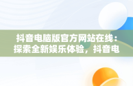 抖音电脑版官方网站在线：探索全新娱乐体验，抖音电脑版官方网站在线登录 