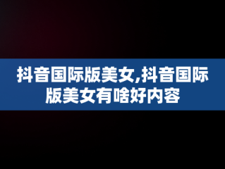抖音国际版美女,抖音国际版美女有啥好内容
