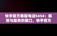 快手官方客服电话5454：解答与服务的窗口，快手官方客服电话24小时人工电话 